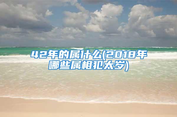 42年的属什么(2018年哪些属相犯太岁)