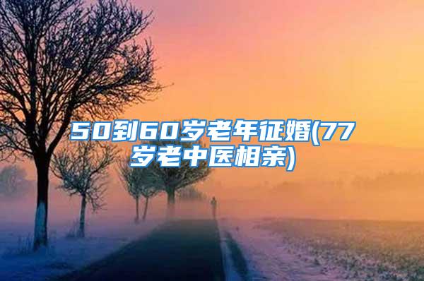 50到60岁老年征婚(77岁老中医相亲)