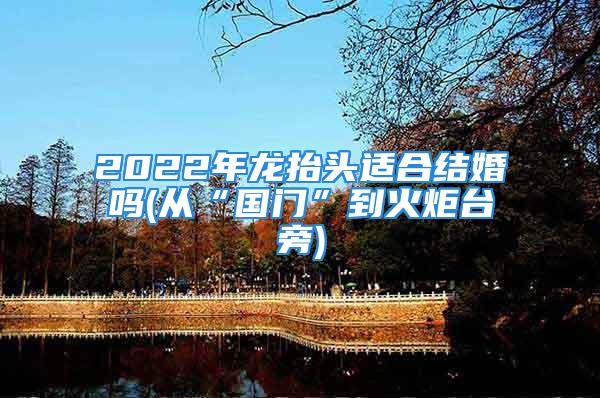 2022年龙抬头适合结婚吗(从“国门”到火炬台旁)