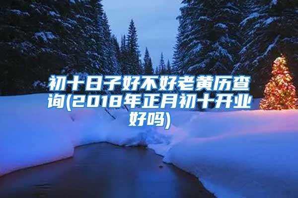 初十日子好不好老黄历查询(2018年正月初十开业好吗)