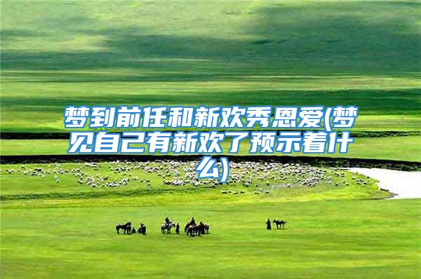 梦到前任和新欢秀恩爱(梦见自己有新欢了预示着什么)