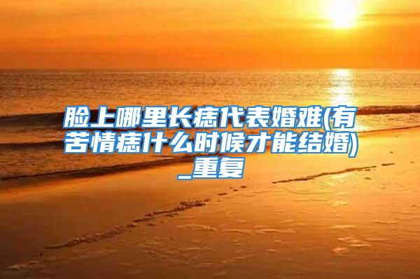 脸上哪里长痣代表婚难(有苦情痣什么时候才能结婚)_重复