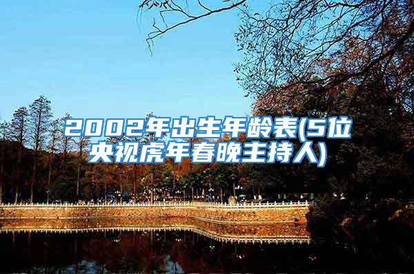 2002年出生年龄表(5位央视虎年春晚主持人)