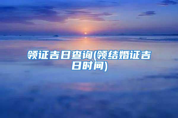 领证吉日查询(领结婚证吉日时间)