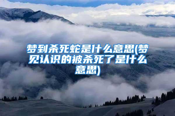 梦到杀死蛇是什么意思(梦见认识的被杀死了是什么意思)