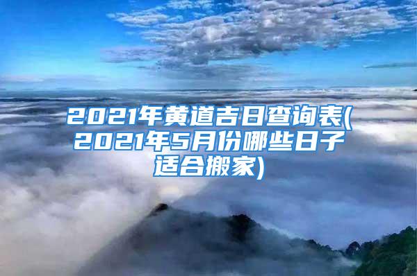 2021年黄道吉日查询表(2021年5月份哪些日子适合搬家)