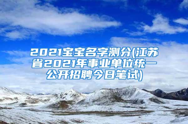 2021宝宝名字测分(江苏省2021年事业单位统一公开招聘今日笔试)