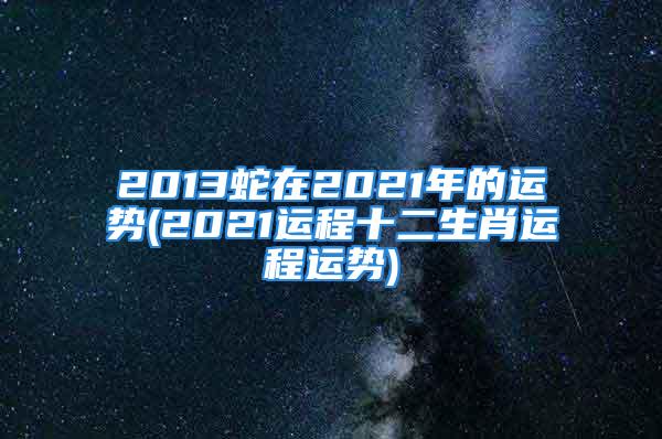 2013蛇在2021年的运势(2021运程十二生肖运程运势)