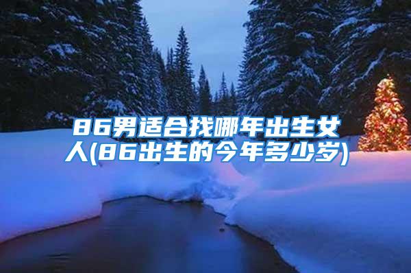 86男适合找哪年出生女人(86出生的今年多少岁)