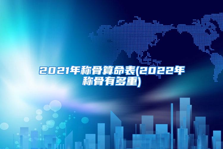 2021年称骨算命表(2022年称骨有多重)