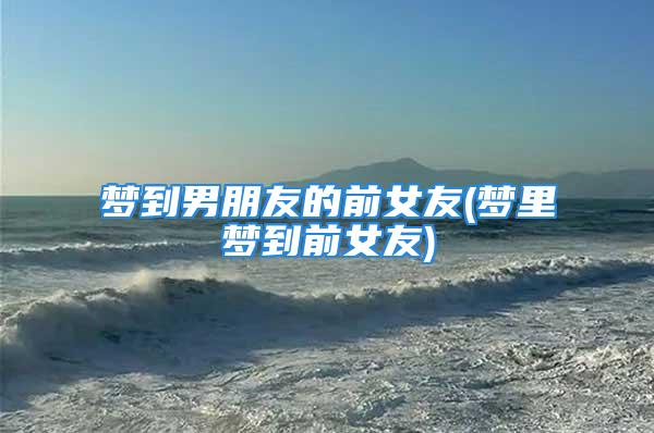 梦到男朋友的前女友(梦里梦到前女友)