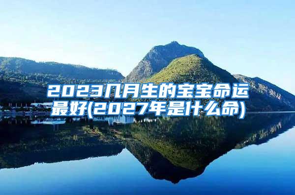 2023几月生的宝宝命运最好(2027年是什么命)