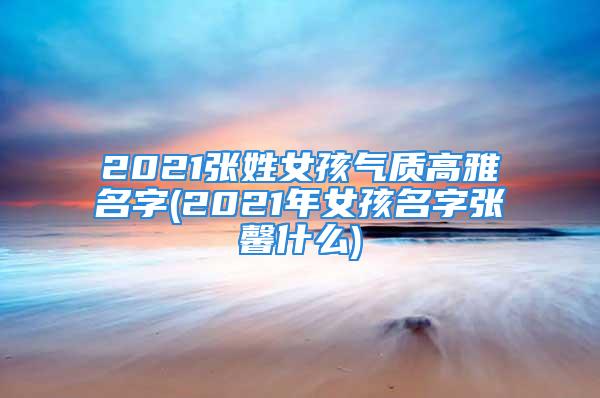 2021张姓女孩气质高雅名字(2021年女孩名字张馨什么)