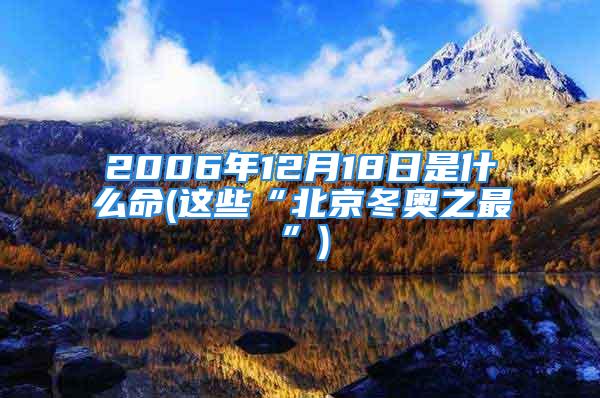 2006年12月18日是什么命(这些“北京冬奥之最”)