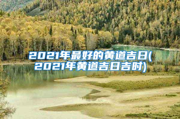 2021年最好的黄道吉日(2021年黄道吉日吉时)