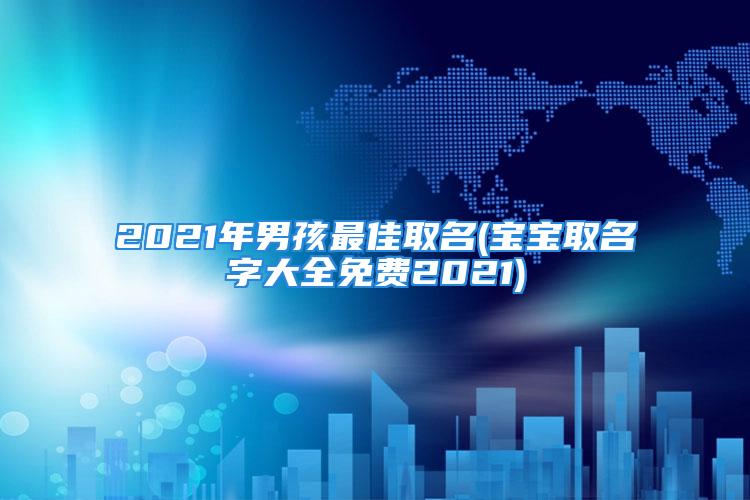 2021年男孩最佳取名(宝宝取名字大全免费2021)