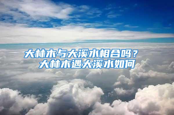大林木与大溪水相合吗? 大林木遇大溪水如何