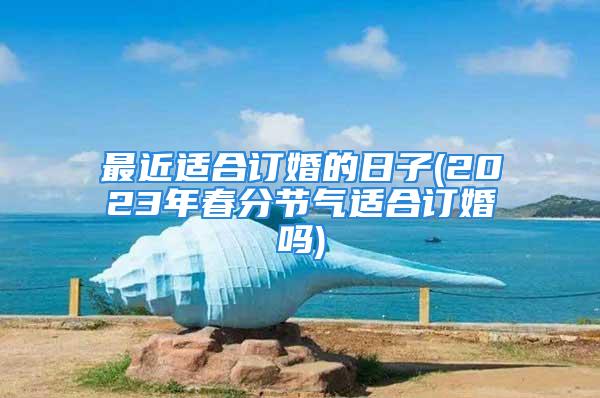 最近适合订婚的日子(2023年春分节气适合订婚吗)