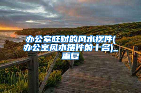办公室旺财的风水摆件(办公室风水摆件前十名)_重复