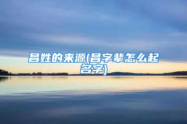 昌姓的来源(昌字辈怎么起名字)