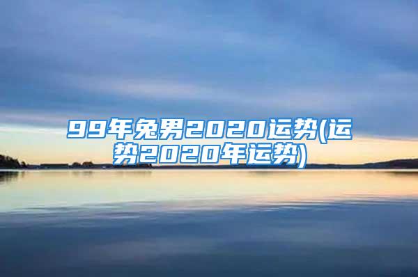 99年兔男2020运势(运势2020年运势)