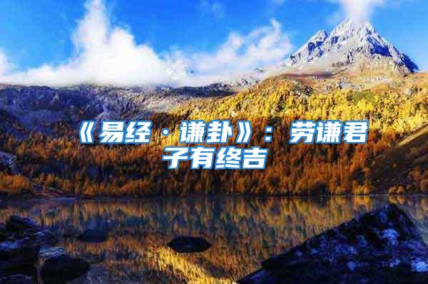 《易经·谦卦》:劳谦君子有终吉