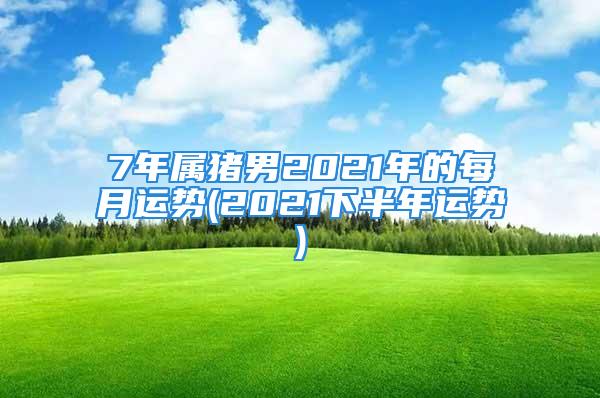 7年属猪男2021年的每月运势(2021下半年运势)