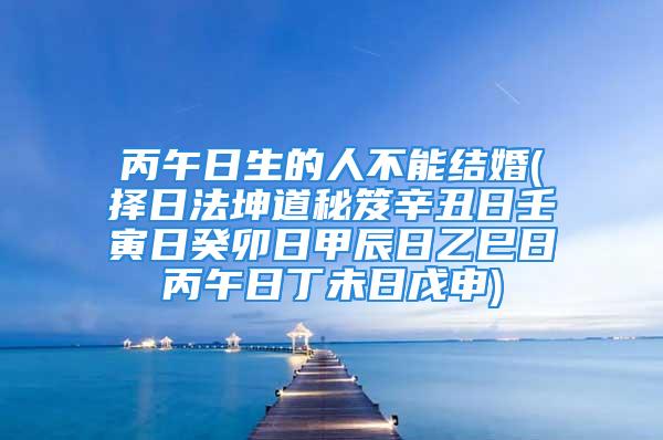 丙午日生的人不能结婚(择日法坤道秘笈辛丑日壬寅日癸卯日甲辰日乙巳日丙午日丁未日戊申)