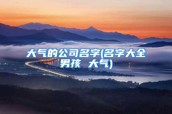 大气的公司名字(名字大全男孩 大气)