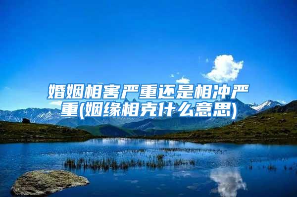 婚姻相害严重还是相冲严重(姻缘相克什么意思)