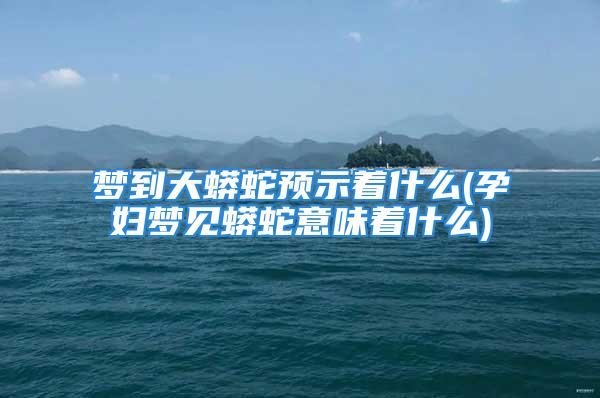 梦到大蟒蛇预示着什么(孕妇梦见蟒蛇意味着什么)
