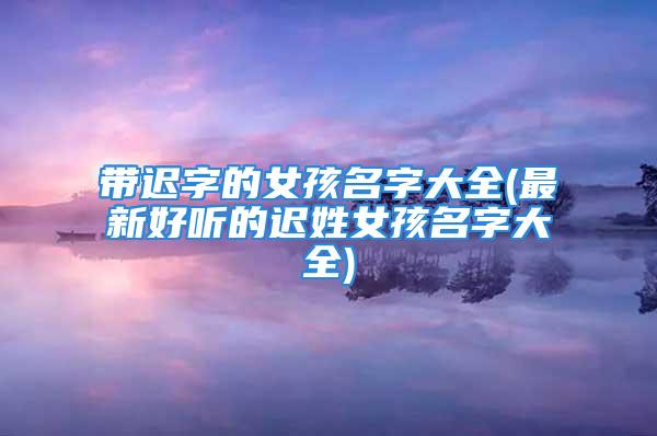 带迟字的女孩名字大全(最新好听的迟姓女孩名字大全)
