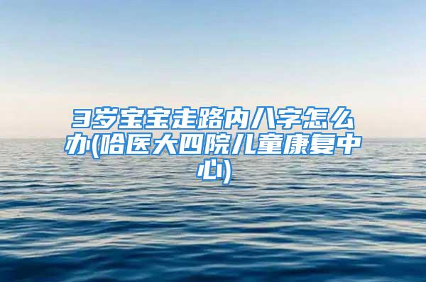 3岁宝宝走路内八字怎么办(哈医大四院儿童康复中心)