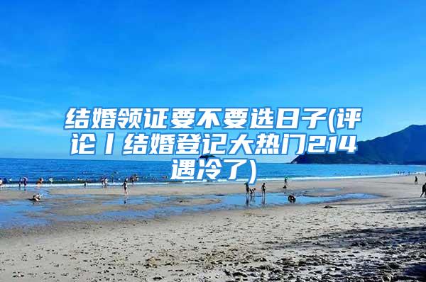 结婚领证要不要选日子(评论丨结婚登记大热门214遇冷了)
