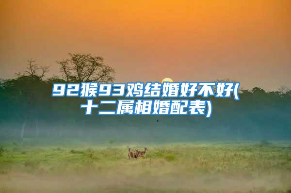 92猴93鸡结婚好不好(十二属相婚配表)