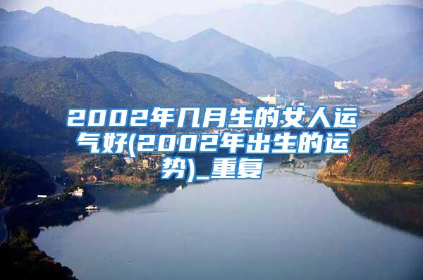 2002年几月生的女人运气好(2002年出生的运势)_重复