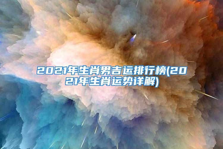 2021年生肖男吉运排行榜(2021年生肖运势详解)