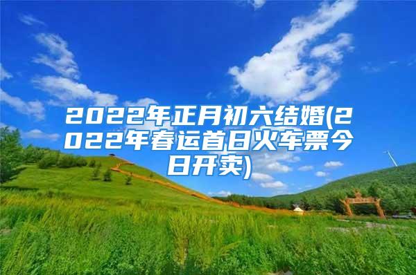 2022年正月初六结婚(2022年春运首日火车票今日开卖)