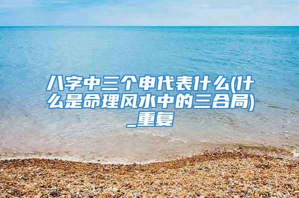 八字中三个申代表什么(什么是命理风水中的三合局)_重复
