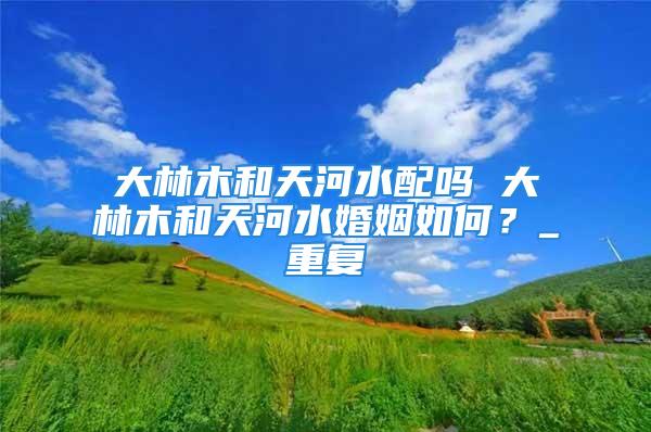 大林木和天河水配吗 大林木和天河水婚姻如何？_重复