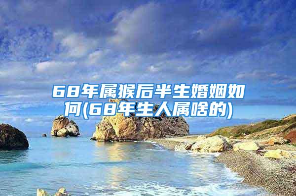 68年属猴后半生婚姻如何(68年生人属啥的)