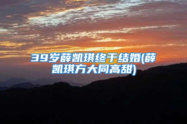 39岁薛凯琪终于结婚(薛凯琪方大同高甜)
