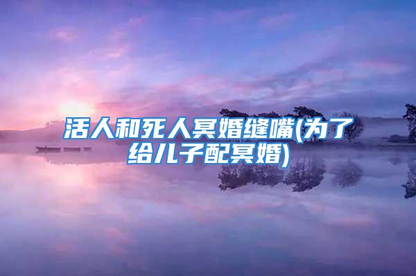 活人和死人冥婚缝嘴(为了给儿子配冥婚)