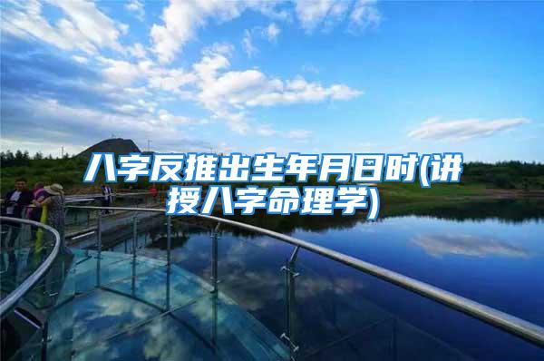 八字反推出生年月日时(讲授八字命理学)