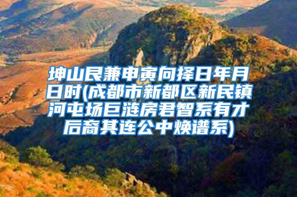 坤山艮兼申寅向择日年月日时(成都市新都区新民镇河屯场巨涟房君智系有才后裔其连公中焕谱系)