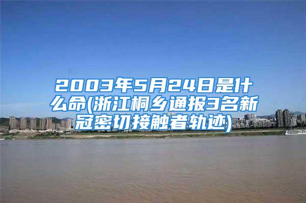 2003年5月24日是什么命(浙江桐乡通报3名新冠密切接触者轨迹)