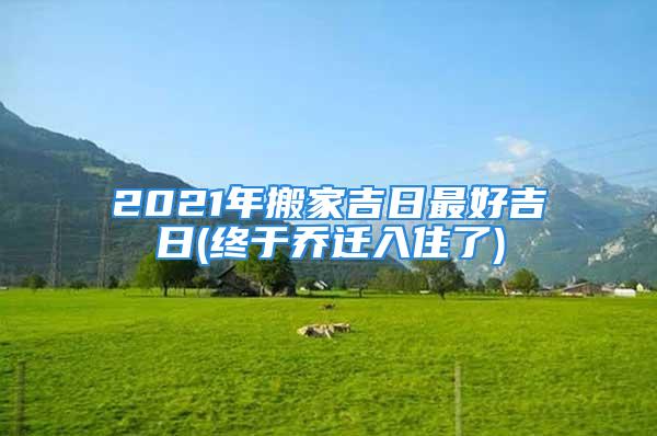 2021年搬家吉日最好吉日(终于乔迁入住了)