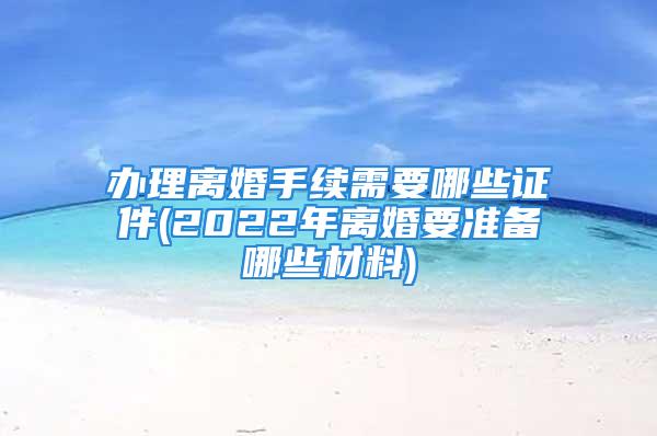 办理离婚手续需要哪些证件(2022年离婚要准备哪些材料)