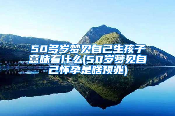 50多岁梦见自己生孩子意味着什么(50岁梦见自己怀孕是啥预兆)