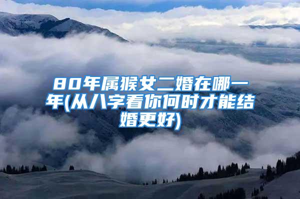 80年属猴女二婚在哪一年(从八字看你何时才能结婚更好)